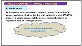 AMINES, DIAZONIUM SALTS, CYANIDES & ISOCYANIDES
c) Sulphonation:
Aniline reacts with concentrated sulphuric acid to form anilinium
hydrogensulphate which on heating with sulphuric acid at 453-473K
produces p-amino benzene sulphonicacid, commonly known as
sulphanilic acid, as the major product.
Zwitter ion has both positive and
negative charges.
 