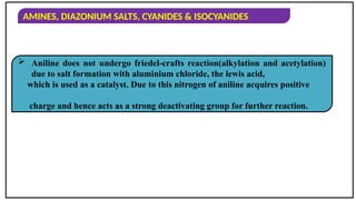 AMINES, DIAZONIUM SALTS, CYANIDES & ISOCYANIDES
 Aniline does not undergo friedel-crafts reaction(alkylation and acetylation)
due to salt formation with aluminium chloride, the lewis acid,
which is used as a catalyst. Due to this nitrogen of aniline acquires positive
charge and hence acts as a strong deactivating group for further reaction.
 