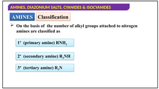 AMINES, DIAZONIUM SALTS, CYANIDES & ISOCYANIDES
AMINES Classification
 On the basis of the number of alkyl groups attached to nitrogen
amines are classified as
1º (primary amine) RNH2
2º (secondary amine) R2NH
3º (tertiary amine) R3N
 
