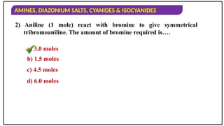 AMINES, DIAZONIUM SALTS, CYANIDES & ISOCYANIDES
2) Aniline (1 mole) react with bromine to give symmetrical
tribromoaniline. The amount of bromine required is….
a) 3.0 moles
b) 1.5 moles
c) 4.5 moles
d) 6.0 moles
 