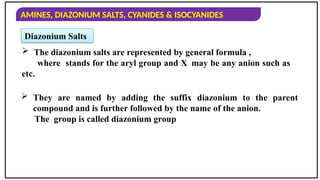 AMINES, DIAZONIUM SALTS, CYANIDES & ISOCYANIDES
Diazonium Salts
 The diazonium salts are represented by general formula ,
where stands for the aryl group and X may be any anion such as
etc.
 They are named by adding the suffix diazonium to the parent
compound and is further followed by the name of the anion.
The group is called diazonium group
 