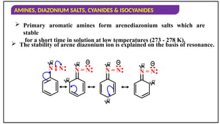 AMINES, DIAZONIUM SALTS, CYANIDES & ISOCYANIDES
 Primary aromatic amines form arenediazonium salts which are
stable
for a short time in solution at low temperatures (273 - 278 K).
 The stability of arene diazonium ion is explained on the basis of resonance.

N  N: 
N = N:
:

N = N:
:

N = N:
:



 