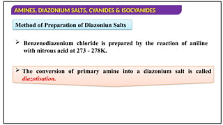 AMINES, DIAZONIUM SALTS, CYANIDES & ISOCYANIDES
Method of Preparation of Diazoniun Salts
 Benzenediazonium chloride is prepared by the reaction of aniline
with nitrous acid at 273 - 278K.
 The conversion of primary amine into a diazonium salt is called
diazotisation.
 