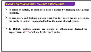 AMINES, DIAZONIUM SALTS, CYANIDES & ISOCYANIDES
 In common system, an aliphatic amine is named by prefixing alkyl group
to amine.
 In secondary and tertiary amines when two (or) more groups are same,
the prefix di (or) tri is appended before the name of alkyl group.
 In IUPAC system, amines are named as alkanamine derived by
replacement of ‘e’ of alkane by the word amine.
 