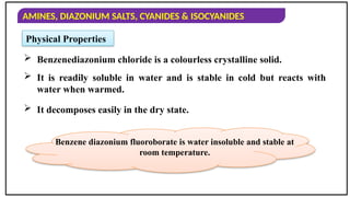 AMINES, DIAZONIUM SALTS, CYANIDES & ISOCYANIDES
 Benzenediazonium chloride is a colourless crystalline solid.
Physical Properties
 It is readily soluble in water and is stable in cold but reacts with
water when warmed.
 It decomposes easily in the dry state.
Benzene diazonium fluoroborate is water insoluble and stable at
room temperature.
 