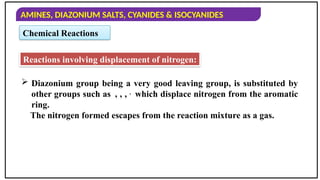AMINES, DIAZONIUM SALTS, CYANIDES & ISOCYANIDES
Chemical Reactions
Reactions involving displacement of nitrogen:
 Diazonium group being a very good leaving group, is substituted by
other groups such as , , , ,
which displace nitrogen from the aromatic
ring.
The nitrogen formed escapes from the reaction mixture as a gas.
 