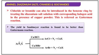 AMINES, DIAZONIUM SALTS, CYANIDES & ISOCYANIDES
 Chloride or bromide can also be introduced in the benzene ring by
treating the diazonium salt solution with corresponding halogen acid
in the presence of copper powder. This is referred as Gatterman
reaction.
ArN2X
Cu/HCl
Cu/HBr
ArCl + N2 + CuX
ArBr + N2 + CuX
+ -
 The yield in Sandmeyer reaction is found to be better than
Gattermann reaction.
 