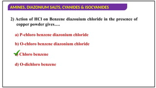 AMINES, DIAZONIUM SALTS, CYANIDES & ISOCYANIDES
2) Action of HCl on Benzene diazouium chloride in the presence of
copper powder gives….
a) P-chloro benzene diazonium chloride
b) O-chloro benzene diazonium chloride
c) Chloro benzene
d) O-dichloro benzene
 