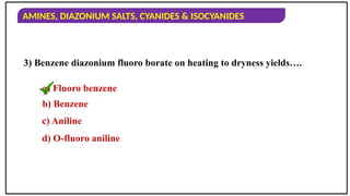 AMINES, DIAZONIUM SALTS, CYANIDES & ISOCYANIDES
3) Benzene diazonium fluoro borate on heating to dryness yields….
a) Fluoro benzene
b) Benzene
c) Aniline
d) O-fluoro aniline
 