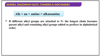 AMINES, DIAZONIUM SALTS, CYANIDES & ISOCYANIDES
Alk + an + amine = alkanamine
 If different alkyl groups are attached to N- the longest chain becomes
parent alkyl and remaining alkyl groups added as prefixes in alphabetical
order.
 