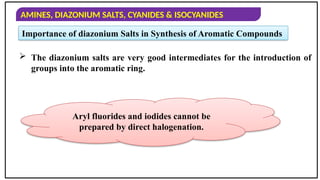 AMINES, DIAZONIUM SALTS, CYANIDES & ISOCYANIDES
Importance of diazonium Salts in Synthesis of Aromatic Compounds
 The diazonium salts are very good intermediates for the introduction of
groups into the aromatic ring.
Aryl fluorides and iodides cannot be
prepared by direct halogenation.
 