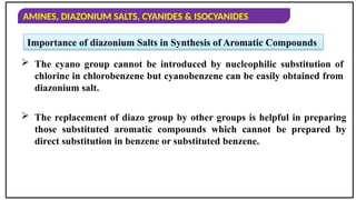 AMINES, DIAZONIUM SALTS, CYANIDES & ISOCYANIDES
 The replacement of diazo group by other groups is helpful in preparing
those substituted aromatic compounds which cannot be prepared by
direct substitution in benzene or substituted benzene.
 The cyano group cannot be introduced by nucleophilic substitution of
chlorine in chlorobenzene but cyanobenzene can be easily obtained from
diazonium salt.
Importance of diazonium Salts in Synthesis of Aromatic Compounds
 