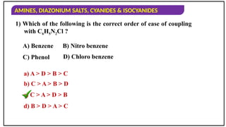 AMINES, DIAZONIUM SALTS, CYANIDES & ISOCYANIDES
1) Which of the following is the correct order of ease of coupling
with C6H5N2Cl ?
a) A > D > B > C
b) C > A > B > D
c) C > A > D > B
d) B > D > A > C
A) Benzene B) Nitro benzene
C) Phenol D) Chloro benzene
 