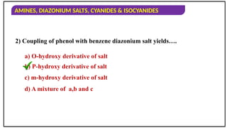 AMINES, DIAZONIUM SALTS, CYANIDES & ISOCYANIDES
2) Coupling of phenol with benzene diazonium salt yields….
a) O-hydroxy derivative of salt
b) P-hydroxy derivative of salt
c) m-hydroxy derivative of salt
d) A mixture of a,b and c
 