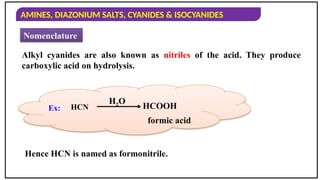 AMINES, DIAZONIUM SALTS, CYANIDES & ISOCYANIDES
Nomenclature
Alkyl cyanides are also known as nitriles of the acid. They produce
carboxylic acid on hydrolysis.
Hence HCN is named as formonitrile.
HCOOH
formic acid
H2O
Ex: HCN
 