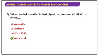 AMINES, DIAZONIUM SALTS, CYANIDES & ISOCYANIDES
2) When methyl cyanide is hydrolysed in presence of alkali, it
forms….
a) acetamide
b) methane
c) CO2 + H2O
d) acetic acid
 