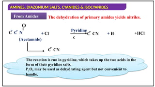 AMINES, DIAZONIUM SALTS, CYANIDES & ISOCYANIDES
From Amides The dehydration of primary amides yields nitriles.
C  C  N
=
O
+ Cl
Pyridine
c
C  CN + H +HCl
(Acetamide)
C  CN
The reaction is run in pyridine, which takes up the two acids in the
form of their pyridine salts.
P2O5 may be used as dehydrating agent but not convenient to
handle.
 