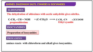 AMINES, DIAZONIUM SALTS, CYANIDES & ISOCYANIDES
ALDOXIMES
The dehydration of aldoximes with acetic anhydride gives nitriles.
C-CH2 -CN
propanaldoxime
2CCOOH
Ethyl cyanide
ISOCYANIDES
Preparation of isocyanides
amines reacts with chloroform and alkali gives isocyanides.
+
C-CH2 - CH = NOH + (C-CO)2O
FROM AMINES
 