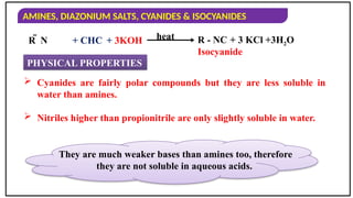 AMINES, DIAZONIUM SALTS, CYANIDES & ISOCYANIDES
R  N R - NC + 3 KCl +3H2O
heat
PHYSICAL PROPERTIES
+ CHC + 3KOH
 Cyanides are fairly polar compounds but they are less soluble in
water than amines.
 Nitriles higher than propionitrile are only slightly soluble in water.
Isocyanide
They are much weaker bases than amines too, therefore
they are not soluble in aqueous acids.
 