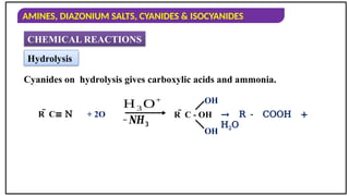 AMINES, DIAZONIUM SALTS, CYANIDES & ISOCYANIDES
CHEMICAL REACTIONS
Hydrolysis
Cyanides on hydrolysis gives carboxylic acids and ammonia.
R  C≡ N + 2O
H3 O+
−𝑵𝑯𝟑
R  C - OH → R - COOH +
H2O
OH
OH
 