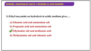AMINES, DIAZONIUM SALTS, CYANIDES & ISOCYANIDES
1) Ethyl isocyanide on hydrolysis in acidic medium gives….
a) Ethanoic acid and ammonium salt
b) Propanoic acid and ammonium salt
c) Ethylamine salt and methanoic acid
d) Methylamine salt and ethanoic acid
 