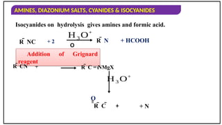 AMINES, DIAZONIUM SALTS, CYANIDES & ISOCYANIDES
Isocyanides on hydrolysis gives amines and formic acid.
R  NC
+
H3 O+
O
R  N + HCOOH
Addition of Grignard
reagent
R  CN R  C = NMgX

H3 O+
R  C 
=
O
+ 2
+ + N
 