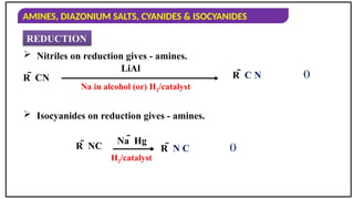 AMINES, DIAZONIUM SALTS, CYANIDES & ISOCYANIDES
REDUCTION
 Nitriles on reduction gives - amines.
R  CN
 Isocyanides on reduction gives - amines.
LiAl
R  C N
R  NC
Na  Hg
R  N C
()
()
Na in alcohol (or) H2/catalyst
H2/catalyst
 