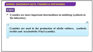 AMINES, DIAZONIUM SALTS, CYANIDES & ISOCYANIDES
USES
 Cyanides are more important intermediates in multistep synthesis in
the laboratory.
Cyanides are used in the production of nitrile rubbers, synthetic
textiles and acrylonitrile (Vinyl cyanide).
 