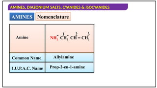 AMINES, DIAZONIUM SALTS, CYANIDES & ISOCYANIDES
AMINES Nomenclature
Amine
Common Name
I.U.P.A.C. Name
Allylamine
Prop-2-en-1-amine
NH2  CH2  CH = CH2
1 2 3
 
