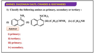 AMINES, DIAZONIUM SALTS, CYANIDES & ISOCYANIDES
1) Classify the following amines as primary, secondary or tertiary :
i) primary;
NH2
(i)
N(CH3)2
(ii)
(iii) (C2H5)2CHNH2 (iv) (C2H5)2NH
ii) tertiary;
iii) primary;
iv) secondary.
Answer
 