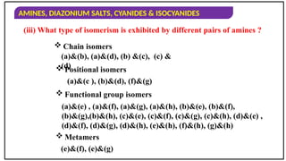 AMINES, DIAZONIUM SALTS, CYANIDES & ISOCYANIDES
(a)&(c ), (b)&(d), (f)&(g)
(a)&(e) , (a)&(f), (a)&(g), (a)&(h), (b)&(e), (b)&(f),
(b)&(g),(b)&(h), (c)&(e), (c)&(f), (c)&(g), (c)&(h), (d)&(e) ,
(d)&(f), (d)&(g), (d)&(h), (e)&(h), (f)&(h), (g)&(h)
(e)&(f), (e)&(g)
 Positional isomers
 Functional group isomers
 Metamers
 Chain isomers
(a)&(b), (a)&(d), (b) &(c), (c) &
(d)
(iii) What type of isomerism is exhibited by different pairs of amines ?
 