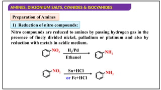 AMINES, DIAZONIUM SALTS, CYANIDES & ISOCYANIDES
Preparation of Amines
1) Reduction of nitro compounds:
Nitro compounds are reduced to amines by passing hydrogen gas in the
presence of finely divided nickel, palladium or platinum and also by
reduction with metals in acidic medium.
NO2 H2/Pd
Ethanol
NH2
NO2 Sn+HCl
or Fe+HCl
NH2
 