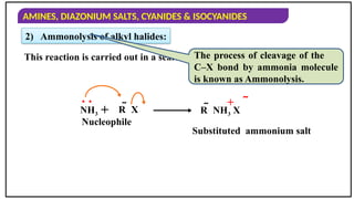 AMINES, DIAZONIUM SALTS, CYANIDES & ISOCYANIDES
2) Ammonolysis of alkyl halides:
This reaction is carried out in a sealed tube at 373 K.
The process of cleavage of the
C–X bond by ammonia molecule
is known as Ammonolysis.
NH3
. .
+ R  X R  NH3 X
+ 
Nucleophile
Substituted ammonium salt
 