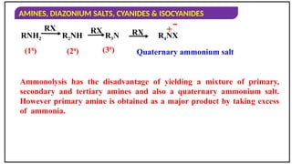 AMINES, DIAZONIUM SALTS, CYANIDES & ISOCYANIDES
(10
) (20
) (30
) Quaternary ammonium salt
RNH2 R2NH R3N R4NX
RX RX RX + 
Ammonolysis has the disadvantage of yielding a mixture of primary,
secondary and tertiary amines and also a quaternary ammonium salt.
However primary amine is obtained as a major product by taking excess
of ammonia.
 
