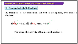 AMINES, DIAZONIUM SALTS, CYANIDES & ISOCYANIDES
By treatment of the ammonium salt with a strong base, free amine is
obtained.
The order of reactivity of halides with amines is
.
RNH3X + NaOH RNH2 +H2O + NaX
+  
+
2) Ammonolysis of alkyl halides:
 