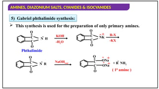 AMINES, DIAZONIUM SALTS, CYANIDES & ISOCYANIDES
5) Gabriel phthalimide synthesis:
 This synthesis is used for the preparation of only primary amines.
C
=
O
C
=
O
N  H
KOH C
=
O
C
=
O
NK
- +
C
=
O
C
=
O
N  R
NaOH(aq)
+
+
-
- + R  NH2
Phthalimide
( 10
amine )
R-X
C
=
O
C
=
O
ONa
ONa
-H2O -KX
 