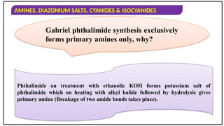 AMINES, DIAZONIUM SALTS, CYANIDES & ISOCYANIDES
Gabriel phthalimide synthesis exclusively
forms primary amines only, why?
Phthalimide on treatment with ethanolic KOH forms potassium salt of
phthalimide which on heating with alkyl halide followed by hydrolysis gives
primary amine (Breakage of two amide bonds takes place).
 