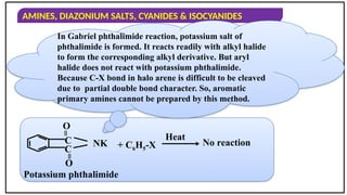 AMINES, DIAZONIUM SALTS, CYANIDES & ISOCYANIDES
C
=
O
C
=
O
NK + C6H5-X
Heat
No reaction
Potassium phthalimide
In Gabriel phthalimide reaction, potassium salt of
phthalimide is formed. It reacts readily with alkyl halide
to form the corresponding alkyl derivative. But aryl
halide does not react with potassium phthalimide.
Because C-X bond in halo arene is difficult to be cleaved
due to partial double bond character. So, aromatic
primary amines cannot be prepared by this method.
 
