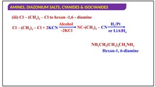 AMINES, DIAZONIUM SALTS, CYANIDES & ISOCYANIDES
(iii) Cl – (CH2)4 – Cl to hexan -1,6 - diamine
Cl – (CH2)4 – Cl + 2KCN
Alcohol
-2KCl
H2/Pt
or LiAlH4
Hexan-1, 6-diamine
NH2CH2(CH2)4CH2NH2
NC-(CH2)4 – CN
 