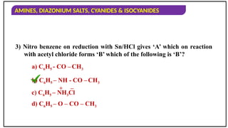 AMINES, DIAZONIUM SALTS, CYANIDES & ISOCYANIDES
3) Nitro benzene on reduction with Sn/HCl gives ‘A’ which on reaction
with acetyl chloride forms ‘B’ which of the following is ‘B’?
a) C6H5 - CO – CH3
b) C6H5 – NH - CO –CH3
c) C6H5 – NH3Cl
d) C6H5 – O – CO – CH3
–
+
 