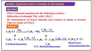 AMINES, DIAZONIUM SALTS, CYANIDES & ISOCYANIDES
Write Chemical equations for the following reaction :
(i)Reaction of ethanolic NH3 with C2H5Cl.
(ii) Ammonalysis of benzyl chloride and reaction of amine so formed
with two moles of CH3Cl.
Answer:
Question
C2H5-Cl
NH3 C2H5 – NH2
C2H5 – Cl
H
C2H5 – N – C2H5
–
C2H5 – Cl
H
C2H5 – N – C2H5
–
–
C2H5
C2H5 – Cl (C2H5)4 N+
Cl -
N-Ethylethanamine
N,N- Diethylethanamine
Quaternary
ammoniumchloride
 