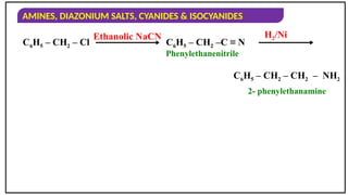 AMINES, DIAZONIUM SALTS, CYANIDES & ISOCYANIDES
C6H5 – CH2 – Cl
Ethanolic NaCN
C6H5 – CH2 –C ≡ N
H2/Ni
C6H5 – CH2 – CH2 – NH2
Phenylethanenitrile
2- phenylethanamine
 