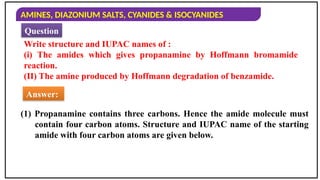 AMINES, DIAZONIUM SALTS, CYANIDES & ISOCYANIDES
Write structure and IUPAC names of :
(i) The amides which gives propanamine by Hoffmann bromamide
reaction.
(II) The amine produced by Hoffmann degradation of benzamide.
Answer:
Question
(1) Propanamine contains three carbons. Hence the amide molecule must
contain four carbon atoms. Structure and IUPAC name of the starting
amide with four carbon atoms are given below.
 