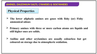 AMINES, DIAZONIUM SALTS, CYANIDES & ISOCYANIDES
Physical Properties
 The lower aliphatic amines are gases with fishy (or) Fishy
ammonical odour.
 Primary amines with three or more carbon atoms are liquids and
still higher ones are solids.
 Aniline and other arylamines are usually colourless but get
coloured on storage due to atmospheric oxidation.
 