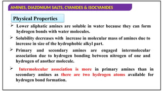 AMINES, DIAZONIUM SALTS, CYANIDES & ISOCYANIDES
Physical Properties
 Lower aliphatic amines are soluble in water because they can form
hydrogen bonds with water molecules.
 Intermolecular association is more in primary amines than in
secondary amines as there are two hydrogen atoms available for
hydrogen bond formation.
 Solubility decreases with increase in molecular mass of amines due to
increase in size of the hydrophobic alkyl part.
 Primary and secondary amines are engaged intermolecular
association due to hydrogen bonding between nitrogen of one and
hydrogen of another molecule.
 