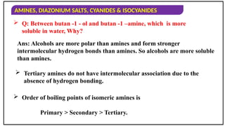AMINES, DIAZONIUM SALTS, CYANIDES & ISOCYANIDES
 Q: Between butan -1 - ol and butan -1 –amine, which is more
soluble in water, Why?
Ans: Alcohols are more polar than amines and form stronger
intermolecular hydrogen bonds than amines. So alcohols are more soluble
than amines.
 Tertiary amines do not have intermolecular association due to the
absence of hydrogen bonding.
 Order of boiling points of isomeric amines is
Primary > Secondary > Tertiary.
 