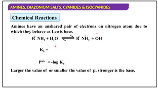 AMINES, DIAZONIUM SALTS, CYANIDES & ISOCYANIDES
Amines have an unshared pair of electrons on nitrogen atom due to
which they behave as Lewis base.
Larger the value of or smaller the value of p, stronger is the base.
R  NH2 + H2O
+ 
Kb =
+
PKb
= -log Kb
Chemical Reactions
R  NH3 + OH
 