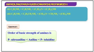 AMINES, DIAZONIUM SALTS, CYANIDES & ISOCYANIDES
Order of basic strength of amines is
P- nitroaniline < Aniline < P- toluidine
(i) C6H5NH2 < NH3 < C6H5CH2NH2 < C2H5NH2 < (C2H5)2NH
(ii) C6H5NH2 < C2H5NH2 < (C2H5)3N < (C2H5)2NH
(iii) C6H5NH2 < C6H5CH2NH2 < (CH3)3N < CH3NH2 < (CH3)2NH
Answer:
 