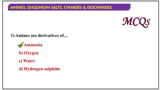 AMINES, DIAZONIUM SALTS, CYANIDES & ISOCYANIDES
1) Amines are derivatives of…
a) Ammonia
b) Oxygen
c) Water
d) Hydrogen sulphide
MCQS
 