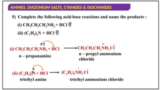 AMINES, DIAZONIUM SALTS, CYANIDES & ISOCYANIDES
5) Complete the following acid-base reactions and name the products :
(i) CH3CH2CH2NH2 + HCl 
(ii) (C2H5)3N + HCl 
(i) CH3CH2CH2NH2 + HCl CH3CH2CH2NH3 Cl
n – propyl ammonium
chloride
n – propanamine
  + -
(ii) (C2H5)3N+ HCl (C2H5)3NH3 Cl
triethyl ammonium chloride
triethyl amine


_
+
 
